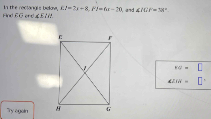 In the rectangle below, EI=2x+8, FI=6x-20 , and ∠ IGF=38°. 
Find EG and ∠ EIH.
EG=
1 IH = □°
Try again