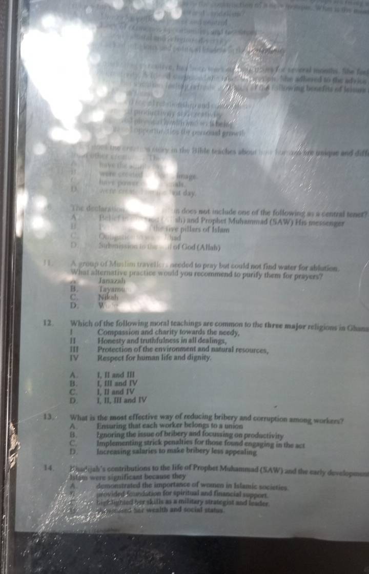 conmaction of i ns s me te. Whm it tis mas
          
o         
5     (         
ive, ha d bor e wors a thm  uoues for several monhs, the fer
h e i te  cssiph. She adhered to the advice
i oeley refrese   d g  of the following benefits of leism 
at ret monship and comn a  
prd  y sea   a wy
= phye a hunir md == t beig
Loppertionctios the personal grawil
I dook the creation sidry in the Bible teaches about how humaen are unique and diff
thild other cfeaty.
mrve ths _n 
13 were created `` o ', image .
have power     mals.
D vee re creae d om ie but day.
The declaration is does not include one of the following as a central tenet?
4 Balief in   10 (/ sh) and Prophet Muhammad (SAW) His messenger
B      the rive pillars of Islam
C. Oulipation o wa lihad
D. Submission to the -.l of God (Allah)
31. A group of Muslim travellers needed to pray but could not find water for ablution.
What alternative practice would you recommend to purify them for prayers?
Janazah
B. Tayamu
C. Nikah
D. W 
12. Which of the following moral teachings are common to the three major religions in Ghana
Compassion and charity towards the needy,
Honesty and truthfulness in all dealings,
III Protection of the environment and natural resources.
IV Respect for human life and dignity.
A. I, II and III
B. I III and IV
C. I, II and IV
D. 1, II, III and IV
13 What is the most effective way of reducing bribery and corruption among workers?
A. Ensuring that each worker belongs to a union
B. Ignoring the issue of bribery and focussing on productivity
C. Implementing strick penalties for those found engaging in the act
D. Increasing salaries to make bribery less appealing
14. Ehadijah's contributions to the life of Prophet Muhammad (SAW) and the early development
Istam were significant because they
A. demonstrated the importance of women in Islamic societies.
provided foundation for spiritual and financial support.
highlighted her skills as a military strategist and leader.
nteed her wealth and social status .