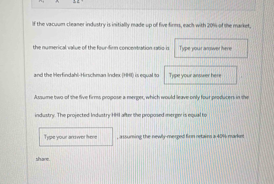 If the vacuum cleaner industry is initially made up of five firms, each with 20% of the market, 
the numerical value of the four-firm concentration ratio is Type your answer here 
and the Herfindahl-Hirschman Index (HHI) is equal to Type your answer here 
Assume two of the five firms propose a merger, which would leave only four producers in the 
industry. The projected Industry HHI after the proposed merger is equal to 
Type your answer here , assuming the newly-merged firm retains a 40% market 
share.