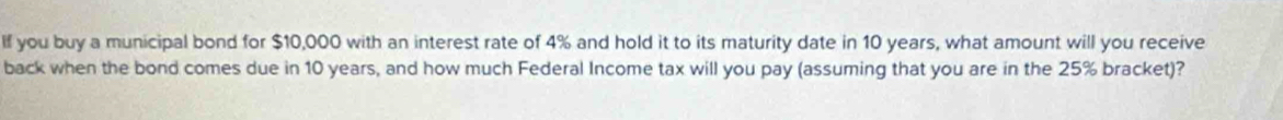 If you buy a municipal bond for $10,000 with an interest rate of 4% and hold it to its maturity date in 10 years, what amount will you receive 
back when the bond comes due in 10 years, and how much Federal Income tax will you pay (assuming that you are in the 25% bracket)?