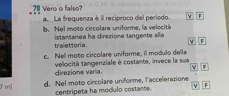 Vero o falso?
a. La frequenza è il reciproco del periodo. F
b. Nel moto circolare uniforme, la velocità
istantanea ha direzione tangente alla
V F
traiettoria.
c. Nel moto circolare uniforme, il modulo della
velocità tangenziale è costante, invece la sua
v F
direzione varia.
7 m ] d. Nel moto circolare uniforme, l’accelerazione
centripeta ha modulo costante.
V F