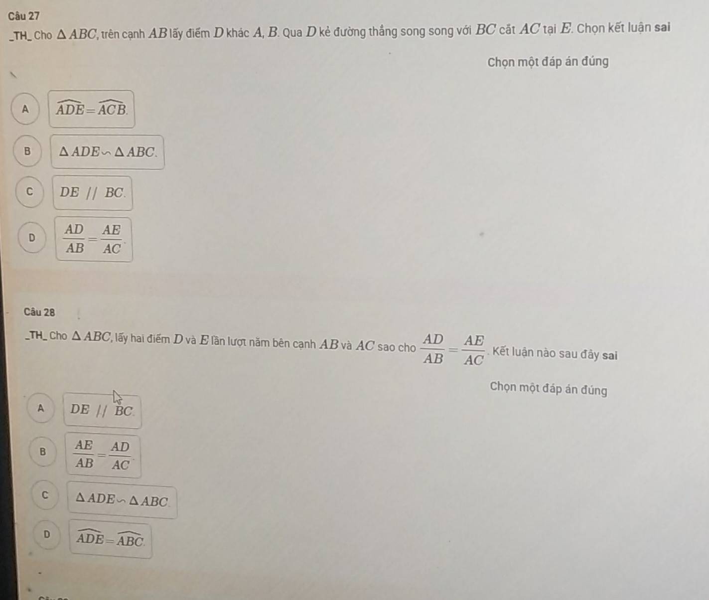 TH_ Cho △ ABC ', trên cạanh AB lấy điểm D khác A, B. Qua D kẻ đường thắng song song với BC cắt AC tại E. Chọn kết luận sai
Chọn một đáp án đúng
A widehat ADE=widehat ACB.
B △ ADE∽ △ ABC.
C DE//BC.
D  AD/AB = AE/AC . 
Câu 28
_TH_ Cho △ ABC ' lấy hai điểm D và E lần lượt năm bên cạnh AB và AC sao cho  AD/AB = AE/AC . Kết luận nào sau đây sai
Chọn một đáp án đúng
A DEparallel BC
B  AE/AB = AD/AC 
C △ ADE∽ △ ABC
D widehat ADE=widehat ABC.