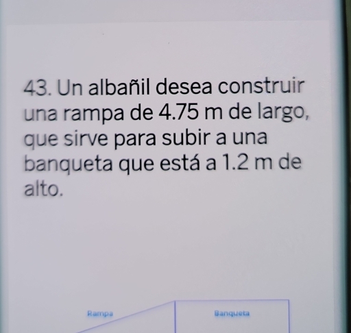 Un albañil desea construir 
una rampa de 4.75 m de largo, 
que sirve para subir a una 
banqueta que está a 1.2 m de 
alto. 
Rampa Banqueta