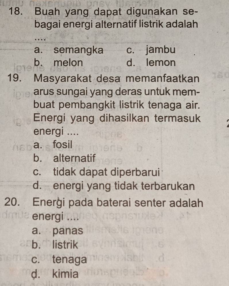 Buah yang dapat digunakan se-
bagai energi alternatif listrik adalah
...
a. semangka c. jambu
b. melon d. lemon
19. Masyarakat desa memanfaatkan
arus sungai yang deras untuk mem-
buat pembangkit listrik tenaga air.
Energi yang dihasilkan termasuk
energi ....
a. fosil
b. alternatif
c. tidak dapat diperbarui
d. energi yang tidak terbarukan
20. Enerği pada baterai senter adalah
energi ....
a. panas
b. listrik
c. tenaga
d. kimia