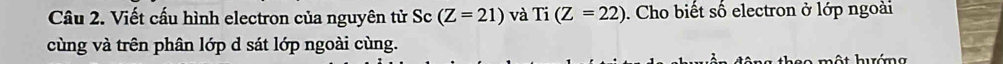 Viết cấu hình electron của nguyên tử Sc (Z=21) và Ti(Z=22). Cho biết số electron ở lớp ngoài 
cùng và trên phân lớp d sát lớp ngoài cùng. 
hso một hướng