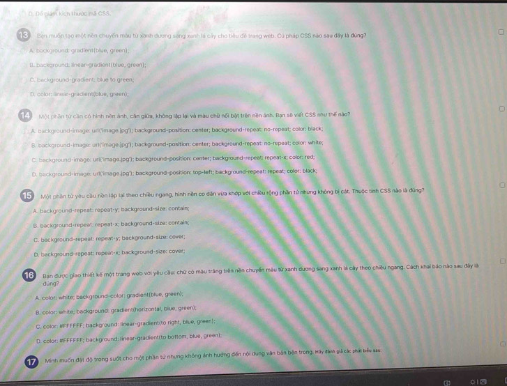 D. Đổ giám kích thược mã CSS.
(S Ban muốn tạo một nền chuyển màu từ xanh dương sang xanh là cây cho tiêu đề trang web. Cú pháp CSS nào sau đây là đứng?
A. background: gradient(blue, green);
B. background: linear-gradient(blue, green);
C. background-gradient: blue to green;
D. color: linear-gradient(blue, green);
14  Một phần tử cần có hình nền ảnh, cận giữa, không lập lại và màu chữ nổi bật trên nền ảnh. Bạn sẽ viết CSS như thế nào?
A. background-image: url('image.jpg'); background-position: center; background-repeat: no-repeat; color: black;
B. background-image: url('image.jpg'); background-position: center; background-repeat: no-repeat; color: white;
C. background-image: url('image.jpg'); background-position: center; background-repeat: repeat-x; color: red;
D. background-image: url('image.jpg'); background-position: top-left; background-repeat: repeat; color: black;
15  Một phần tử yêu cầu nền lập lại theo chiêu ngang, hình nền co dân vừa khớp với chiêu rộng phần tử nhưng không bị cát. Thuộc tỉnh CSS nào là đủng?
A. background-repeat: repeat-y; background-size: contain;
B. background-repeat: repeat-x; background-size: contain;
C. background-repeat: repeat-y; background-size: cover;
D. background-repeat: repeat-x; background-size: cover;
16  Ban được giao thiết kế một trang web với yêu cầu: chữ có màu trắng trên nền chuyển màu từ xanh đương sang xanh là cây theo chiều ngang. Cách khai báo nào sau đây là
dùng?
A. color: white; background-color; gradient(blue, green);
B. color: white; background: gradient(horizontal, blue, green);
C. color: #FFFFFF; background: linear-gradient(to right, blue, green);
D. color: #FFFFFF; background: linear-gradient(to bottom, blue, green);
17   Minh muốn đặt độ trong suốt cho một phần tử nhưng không ảnh hướng đến nội dung vận bản bên trong. Hãy đám giả các phát biểu sau