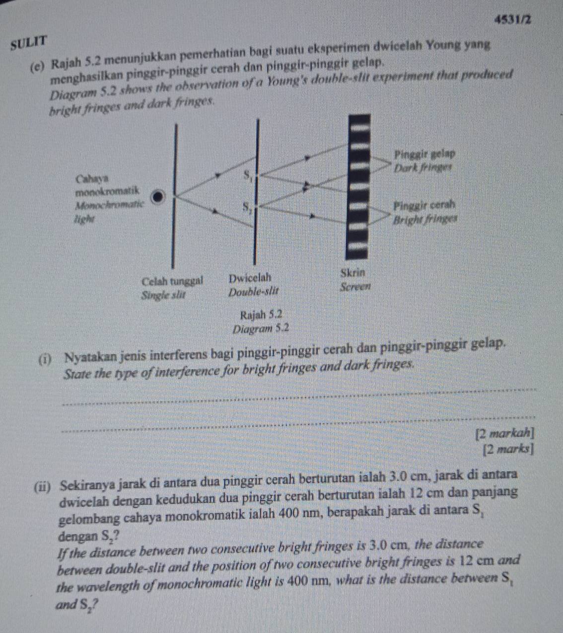 4531/2
SULIT
(e) Rajah 5.2 menunjukkan pemerhatian bagi suatu eksperimen dwicelah Young yang
menghasilkan pinggir-pinggir cerah dan pinggir-pinggir gelap.
Diagram 5.2 shows the observation of a Young's double-slit experiment that produced
bright fringes and dark fringes.
(i) Nyatakan jenis interferens bagi pinggir-pinggir cerah dan pinggir-pinggir gelap.
State the type of interference for bright fringes and dark fringes.
_
_
[2 markah]
[2 marks]
(ii) Sekiranya jarak di antara dua pinggir cerah berturutan ialah 3.0 cm, jarak di antara
dwicelah dengan kedudukan dua pinggir cerah berturutan ialah 12 cm dan panjang
gelombang cahaya monokromatik ialah 400 nm, berapakah jarak di antara S_1
dengan S_2
If the distance between two consecutive bright fringes is 3.0 cm, the distance
between double-slit and the position of two consecutive bright fringes is 12 cm and
the wavelength of monochromatic light is 400 nm, what is the distance between S_1
and S_2