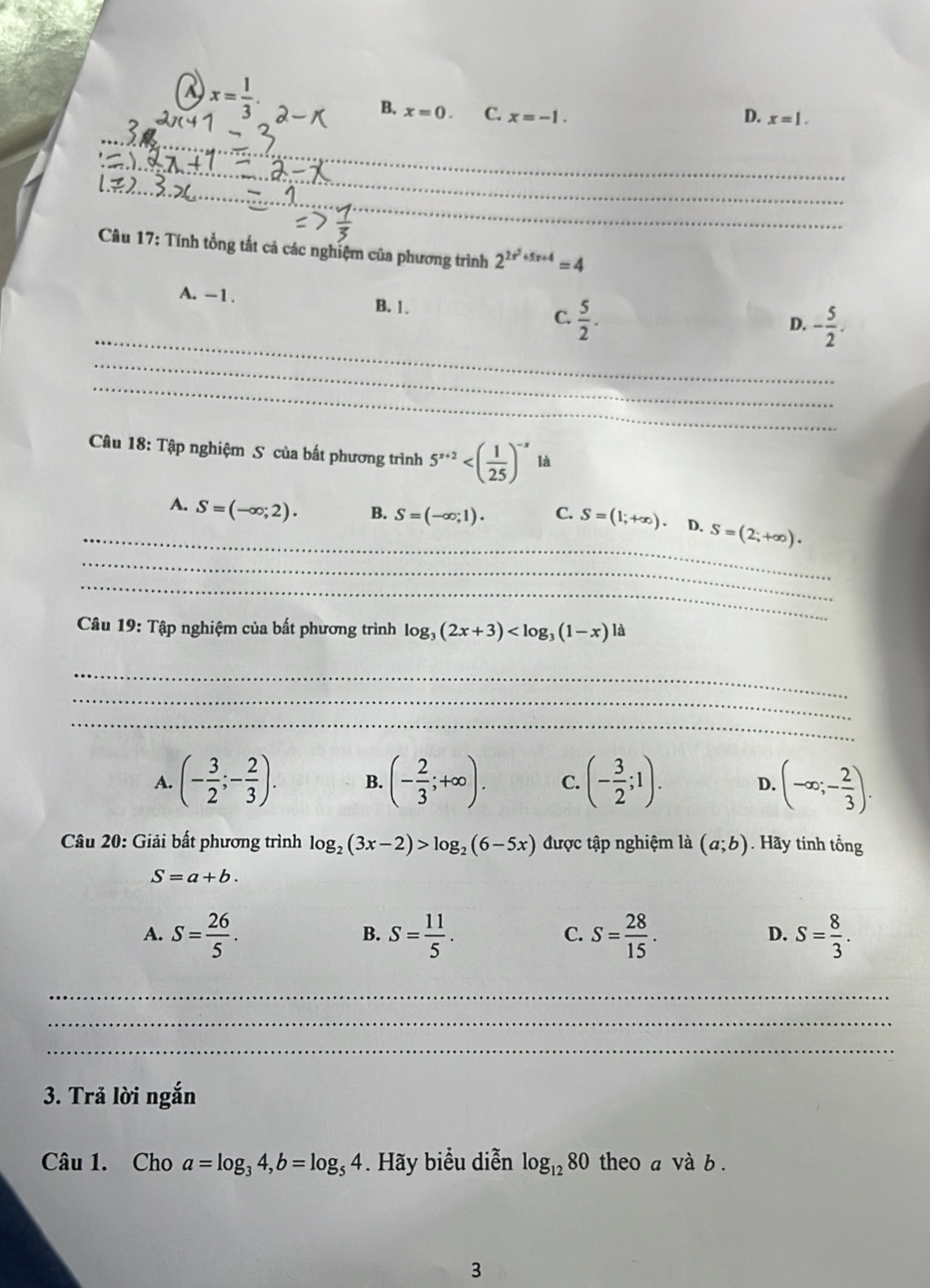 a x= 1/3 .
B. x=0. C. x=-1.
D. x=1. 
_
_
_
_
Câu 17: Tính tổng tất cả các nghiệm của phương trình 2^(2x^2)+5x+4=4
_
A. -1. B. 1. C.  5/2 .
D. - 5/2 . 
_
_
Câu 18: Tập nghiệm S của bất phương trình 5^(x+2) là
_
_
A. S=(-∈fty ;2). B. S=(-∈fty ;1). C. S=(1;+∈fty ). D. S=(2;+∈fty ). 
_
Câu 19: Tập nghiệm của bất phương trình log _3(2x+3) là
_
_
_
A. (- 3/2 ;- 2/3 ). B. (- 2/3 ;+∈fty ). C. (- 3/2 ;1). (-∈fty ;- 2/3 ). 
D.
Câu 20: Giải bất phương trình log _2(3x-2)>log _2(6-5x) được tập nghiệm là (a;b) Hãy tính tổng
S=a+b.
A. S= 26/5 . S= 11/5 . S= 28/15 . S= 8/3 . 
B.
C.
D.
_
_
_
3. Trả lời ngắn
Câu 1. Cho a=log _34, b=log _54. Hãy biểu diễn log _1280 theo a và b .
3