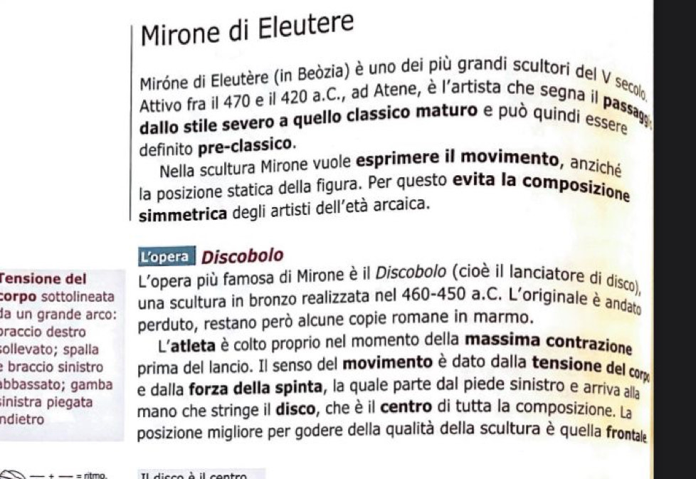 Mirone di Eleutere 
Miróne di Eleutère (in Beòzia) è uno dei più grandi scultori del V secolo. 
Attivo fra il 470 e il 420 a.C., ad Atene, è l’artista che segna il passag 
dallo stile severo a quello classico maturo e può quindi essere 
definito pre-classico. 
Nella scultura Mirone vuole esprimere il movimento, anziché 
la posizione statica della figura. Per questo evita la composizione 
simmetrica degli artisti dell'età arcaica. 
Lópera Discobol 
Tensione del L'opera più famosa di Mirone è il Discobolo (cioè il lanciatore di disco), 
corpo sottolineata una scultura in bronzo realizzata nel 460-450 a.C. L'originale è andato 
da un grande arco: 
praccio destão perduto, restano però alcune copie romane in marmo. 
sollevato; spalla L'atleta è colto proprio nel momento della massima contrazione 
braccio sinistro prima del lancio. Il senso del movimento è dato dalla tensione del corp 
ábbassato; gamba e dalla forza della spinta, la quale parte dal piede sinistro e arriva alla 
inistra piegata mano che stringe il disco, che è il centro di tutta la composizione. La 
ndietro 
posizione migliore per godere della qualità della scultura è quella frontale 
= ritma