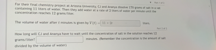 For their final chemistry project at Arizona University, CJ and Ananya dissolve 170 grams of salt in a vat 
containing 11 liters of water. Then they add water at a rate of 2 liters of water per minute until the 
concentration reaches 12 grams/liter. 
The volume of water after t minutes is given by V(t)=11+2t liters. 
Part 2 of 2 
How long will CJ and Ananya have to wait until the concentration of salt in the solution reaches 12
grams/liter? x_1+x_2= □ /□   . minutes. (Remember the concentration is the amount of salt 
divided by the volume of water)