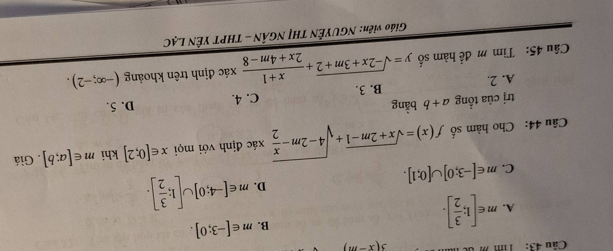 Tim m d
3(x-m)
A. m∈ [1; 3/2 ].
B. m∈ [-3;0].
C. m∈ [-3;0]∪ [0;1].
D. m∈ [-4;0]∪ [1; 3/2 ]. 
Câu 44: Cho hàm số f(x)=sqrt(x+2m-1)+sqrt(4-2m-frac x)2 xác định với mọi x∈ [0;2] khi m∈ [a;b]. Giá
trị của tổng a+b bằng
C. 4. D. 5.
B. 3.
A. 2.
Câu 45: Tìm m để hàm số y=sqrt(-2x+3m+2)+ (x+1)/2x+4m-8  xác định trên khoảng (-∈fty ;-2). 
Giáo viên: NGUYÊN THị NGÂN - THPT YÊN LẠC