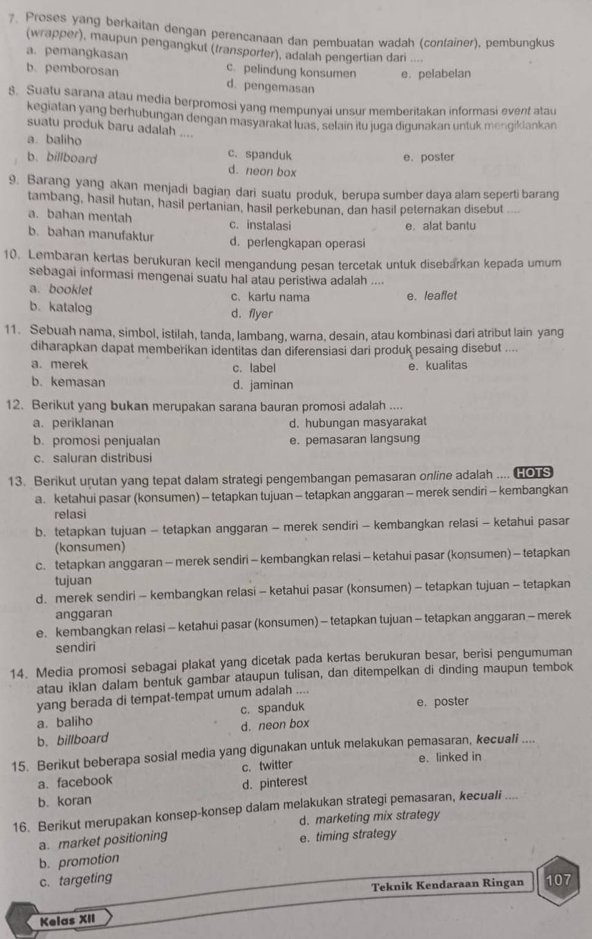 Proses yang berkaitan dengan perencanaan dan pembuatan wadah (container), pembungkus
(wrapper), maupun pengangkut (transporfer), adalah pengertian dari ....
a. pemangkasan c. pelindung konsumen e. pelabelan
b. pemborosan d. pengemasan
8. Suatu sarana atau media berpromosi yang mempunyai unsur memberitakan informasi event atau
kegiatan yang berhubungan dengan masyarakat luas, selain itu juga digunakan untuk mengiklankan
suatu produk baru adalah ....
a. baliho
c. spanduk
b.billboard e. poster
d. neon box
9. Barang yang akan menjadi bagian dari suatu produk, berupa sumber daya alam seperti barang
tambang, hasil hutan, hasil pertanian, hasil perkebunan, dan hasil peternakan disebut ....
a. bahan mentah c. instalasi
e. alat bantu
b.bahan manufaktur
d. perlengkapan operasi
10. Lembaran kertas berukuran kecil mengandung pesan tercetak untuk disebarkan kepada umum
sebagai informasi mengenai suatu hal atau peristiwa adalah ....
a. booklet c. kartu nama e. leaflet
b. katalog d. flyer
11. Sebuah nama, simbol, istilah, tanda, lambang, warna, desain, atau kombinasi dari atribut lain yang
diharapkan dapat memberikan identitas dan diferensiasi dari produk pesaing disebut ....
a. merek c. label e. kualitas
b. kemasan d. jaminan
12. Berikut yang bukan merupakan sarana bauran promosi adalah ....
a. periklanan d.hubungan masyarakat
b. promosi penjualan e. pemasaran langsung
c. saluran distribusi
13. Berikut urutan yang tepat dalam strategi pengembangan pemasaran online adalah .... HOTS
a. ketahui pasar (konsumen) - tetapkan tujuan - tetapkan anggaran - merek sendiri - kembangkan
relasi
b. tetapkan tujuan - tetapkan anggaran - merek sendiri - kembangkan relasi - ketahui pasar
(konsumen)
c. tetapkan anggaran - merek sendiri - kembangkan relasi - ketahui pasar (konsumen) - tetapkan
tujuan
d. merek sendiri - kembangkan relasi - ketahui pasar (konsumen) - tetapkan tujuan - tetapkan
anggaran
e. kembangkan relasi - ketahui pasar (konsumen) - tetapkan tujuan - tetapkan anggaran - merek
sendiri
14. Media promosi sebagai plakat yang dicetak pada kertas berukuran besar, berisi pengumuman
atau iklan dalam bentuk gambar ataupun tulisan, dan ditempelkan di dinding maupun tembok
yang berada di tempat-tempat umum adalah ....
a. baliho c. spanduk e. poster
b. billboard d. neon box
15. Berikut beberapa sosial media yang digunakan untuk melakukan pemasaran, kecuali ....
e. linked in
a. facebook c. twitter
b. koran d. pinterest
16. Berikut merupakan konsep-konsep dalam melakukan strategi pemasaran, kecuali ..
d. marketing mix strategy
a. market positioning e. timing strategy
b. promotion
c. targeting 107
Teknik Kendaraan Ringan
Kelas XII