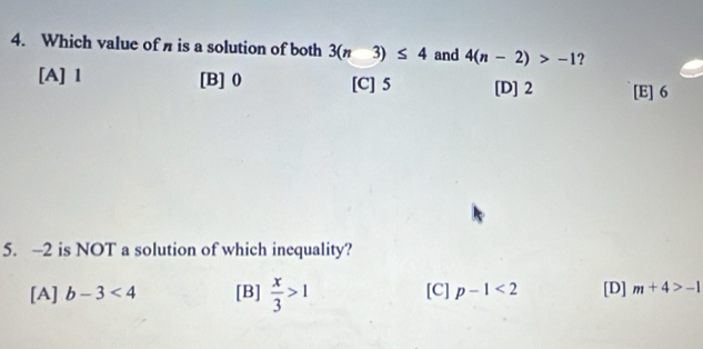 Which value of n is a solution of both 3(n3)≤ 4 and 4(n-2)>-1 ?
[A] 1 [B] 0 [C] 5 [D] 2 [E] 6
5. -2 is NOT a solution of which inequality?
[A] b-3<4</tex> [B]  x/3 >1 [C] p-1<2</tex> [D] m+4>-1