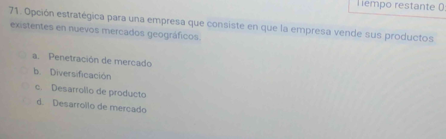 Tempo restante 0
71. Opción estratégica para una empresa que consiste en que la empresa vende sus productos
existentes en nuevos mercados geográficos.
a. Penetración de mercado
b. Diversificación
c. Desarrollo de producto
d. Desarrollo de mercado