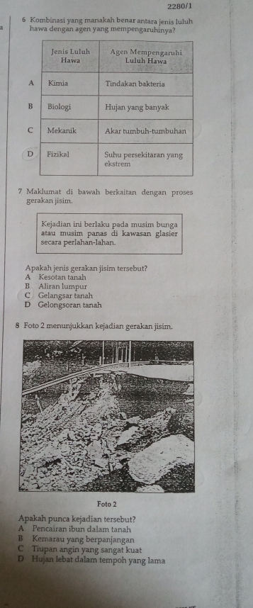 2280/1
6 Kombinasi yang manakah benar antara jenis luluh
hawa dengan agen yang mempengaruhinya?
7 Maklumat di bawah berkaitan dengan proses
gerakan jisim.
Kejadian ini berlaku pada musim bunga
atau musim panas di kawasan glasier
secara perlahan-lahan.
Apakah jenis gerakan jisim tersebut?
A Kesotan tanah
B Aliran lumpur
C Gelangsar tanah
D Gelongsoran tanah
8 Foto 2 menunjukkan kejadian gerakan jisim
Foto 2
Apakah punca kejadian tersebut?
A Pencairan ibun dalam tanah
B Kemarau yang berpanjangan
C Tiupan angin yang sangat kuat
D Hujan lebat dalam tempoh yang lama