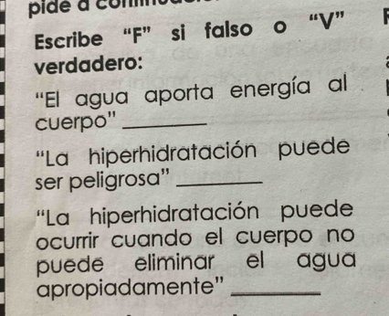 pide a com 
Escribe “F” si falso o “V” 
verdadero: 
''El agua aporta energía al 
cuerpo"_ 
''La hiperhidratación puede 
ser peligrosa'_ 
'La hiperhidratación puede 
ocurrir cuando el cuerpo no 
puede eliminar el agua 
apropiadamente"_