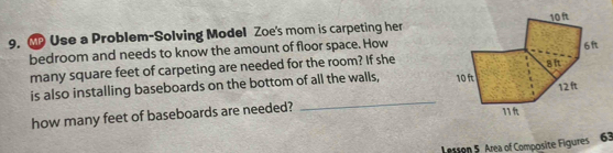 Use a Problem-Solving Model Zoe's mom is carpeting her 
bedroom and needs to know the amount of floor space. How 
many square feet of carpeting are needed for the room? If she 
is also installing baseboards on the bottom of all the walls, 
_ 
how many feet of baseboards are needed? 
Lesson 5 Area of Composite Figures 63