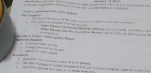 February 13, 2075 
Introduction: The solar system consists of eight planets that orbit the Sun. Each planet has 
on its size, composition, distance from the Sun, and atmospheric conditions 
Lesson 1: Overview of the Solar System 
Key Concepts: The Sun is the center of the solar system, and planets revolve around it. 
The planets are divided into two groups 
Inner Planets (Terrestrial Planets): Mercury, Venus, Earth, and Mars - roe 
uter Planets (Gas Giants and Ice Glants): Jupiter, Saturn, Uranus, and N 
atmospheres 
Activity 1: Create a Solar System Model 
Materials Needed 
Colored paper or clay 
A large piece of cardboard 
Labels for each planet 
Procedure: 
1. Research the sizes and colors of each planet. 
2. Use clay or paper to create models of the planets and arrange them in order fro 
3. Label each planet and discuss its main features