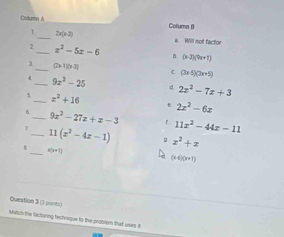 Column A
Column B
_
1 2x(x-3)
a. Will not factor
2_ x^2-5x-6
b. (x-3)(9x+1)
3_ (2x-1)(x-3)
C. (3x-5)(3x+5)
4._ 9x^2-25
d. 2x^2-7x+3
5._ x^2+16
e 2x^2-6x
6._ 9x^2-27x+x-3 L 11x^2-44x-11
7_ 11(x^2-4x-1) g. x^2+x
B _ x(x+1)
(x-6)(x+1)
Question 3 (3 points)
Match the factoring technique to the problem that uses it