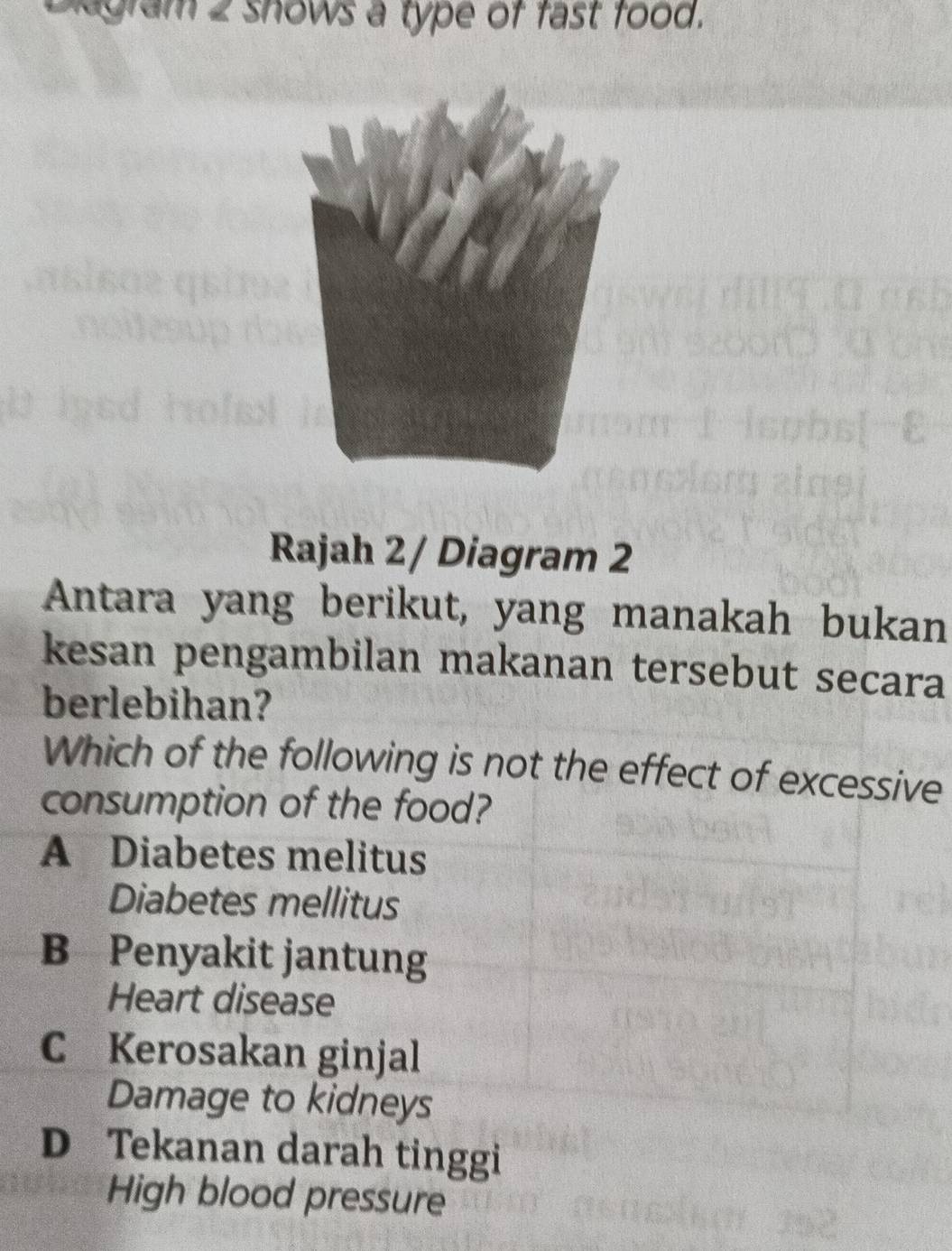 Diagram 2 shows a type of fast food.
Rajah 2/ Diagram 2
Antara yang berikut, yang manakah bukan
kesan pengambilan makanan tersebut secara
berlebihan?
Which of the following is not the effect of excessive
consumption of the food?
A Diabetes melitus
Diabetes mellitus
B Penyakit jantung
Heart disease
C Kerosakan ginjal
Damage to kidneys
D Tekanan darah tinggi
High blood pressure