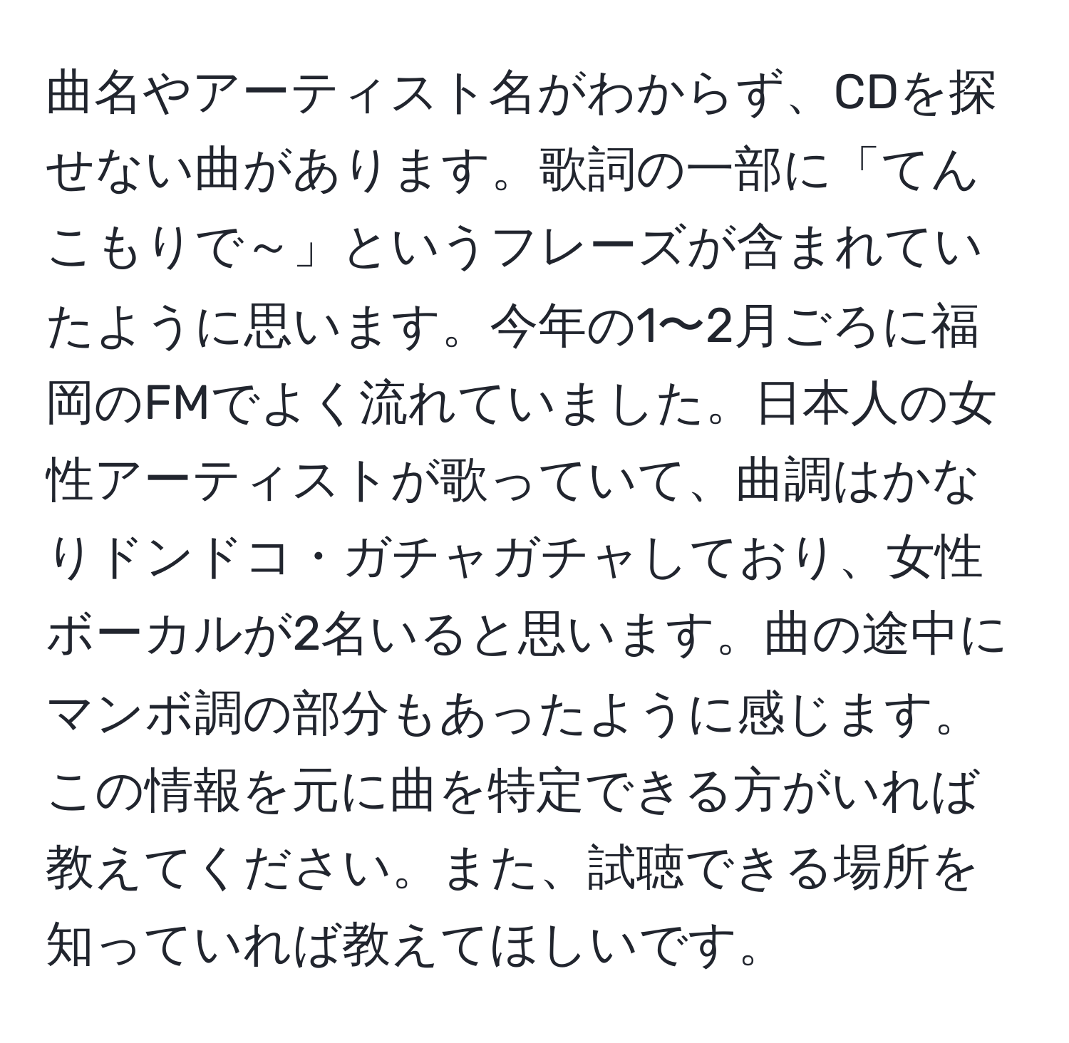 曲名やアーティスト名がわからず、CDを探せない曲があります。歌詞の一部に「てんこもりで～」というフレーズが含まれていたように思います。今年の1〜2月ごろに福岡のFMでよく流れていました。日本人の女性アーティストが歌っていて、曲調はかなりドンドコ・ガチャガチャしており、女性ボーカルが2名いると思います。曲の途中にマンボ調の部分もあったように感じます。この情報を元に曲を特定できる方がいれば教えてください。また、試聴できる場所を知っていれば教えてほしいです。