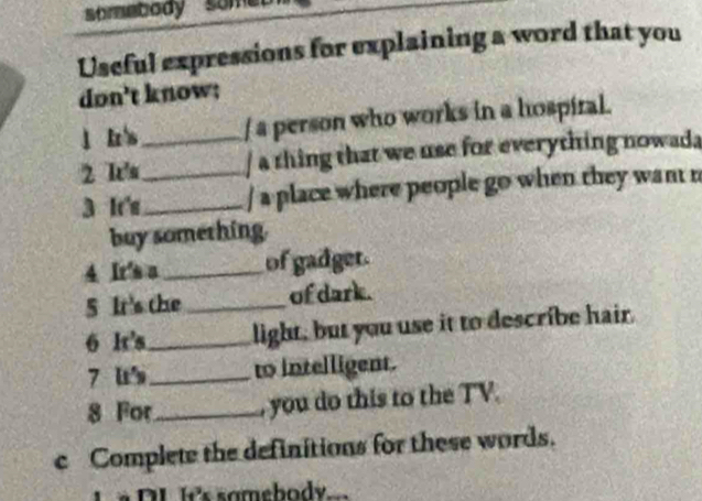 somebody 
Useful expressions for explaining a word that you 
don't know; 
l Iz / a person who works in a hospiral. 
2 k__ / a thing that we use for everything nowad 
3 It's_ / a place where people go when they want n 
buy something. 
4 Ir's a_ of gadget. 
5 It's the _of dark. 
6 lr's_ light, but you use it to describe hair. 
7 u_ to intelligent. 
8 For_ , you do this to the TV. 
c Complete the definitions for these words. 
L é DL IC's samebody.