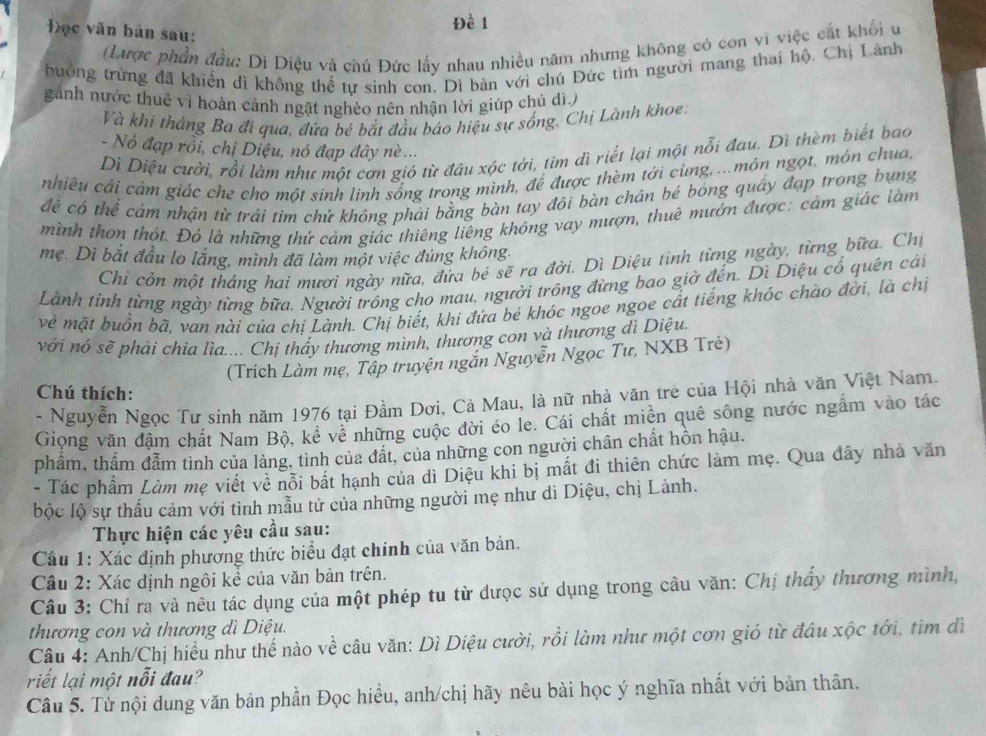 Đề 1
Đọc văn bản sau:
(Lược phần đầu: Di Diệu và chú Đức lấy nhau nhiều năm nhưng không có con vi việc cát khối u
buồng trừng đã khiển dì không thể tự sinh con. Dì bàn với chú Đức tìm người mang thai hộ. Chị Lành
gánh nước thuê vì hoàn cảnh ngặt nghèo nên nhận lời giúp chủ dì
Và khi thắng Ba đi qua, đứa bé bắt đầu báo hiệu sự sống. Chị Lành khoe
- Nó đạp rồi, chị Diệu, nó đạp đây nè ...
Di Diệu cười, rồi làm như một cơn gió từ đâu xộc tới, tim dì riết lại một nỗi đau. Dì thèm biết bao
chiều cải cảm giác che cho một sinh linh sống trong mình, để được thèm tới cùng, ...món ngọt, món chua,
đề có thể cảm nhận từ trải tìm chứ không phải bằng bàn tay đôi bàn chân bé bóng quây đạp trong bụng
mình thơn thót. Đó là những thứ cảm giác thiêng liêng không vay mượn, thuê mướn được: cảm giác làm
mẹ. Dì bắt đầu lo lắng, mình đã làm một việc đúng không.
Chỉ còn một tháng hai mươi ngày nữa, đứa bé sẽ ra đời. Dì Diệu tỉnh từng ngày, từng bữa. Chị
Lành tỉnh từng ngày từng bữa. Người trồng cho mau, người trông đừng bao giờ đến. Dì Diệu cổ quên cái
vẻ mặt buồn bã, van nài của chị Lành. Chị biết, khi đứa bé khóc ngoe ngoe cất tiếng khóc chào đời, là chị
với nó sẽ phái chia lìa.... Chị thấy thương mình, thương con và thương dì Diệu.
(Trích Làm mẹ, Tập truyện ngắn Nguyễn Ngọc Tư, NXB Trẻ)
Chú thích:
- Nguyễn Ngọc Tư sinh năm 1976 tại Đầm Dơi, Cà Mau, là nữ nhà văn trẻ của Hội nhà văn Việt Nam.
Giọng văn đậm chất Nam Bộ, kê về những cuộc đời éo le. Cái chất miền quê sông nước ngắm vào tác
phẩm, thẩm đẫm tình của làng, tình của đất, của những con người chân chất hồn hậu.
- Tác phẩm Làm mẹ viết về nỗi bất hạnh của dì Diệu khi bị mất đi thiên chức làm mẹ. Qua đây nhà văn
bộc lộ sự thấu cảm với tình mẫu tử của những người mẹ như dì Diệu, chị Lành.
Thực hiện các yêu cầu sau:
Cầu 1: Xác định phương thức biểu đạt chính của văn bản.
Câu 2: Xác định ngôi kể của văn bản trên.
Câu 3: Chỉ ra và nêu tác dụng của một phép tu từ đưọc sử dụng trong câu văn: Chị thấy thương mình,
thương con và thương dì Diệu.
Câu 4: Anh/Chị hiểu như thế nào về câu văn: Dì Diệu cười, rồi làm như một cơn gió từ đầu xộc tới, tìm dì
riết lại một nỗi đau?
Câu 5. Từ nội dung văn bản phần Đọc hiều, anh/chị hãy nêu bài học ý nghĩa nhất với bản thân.