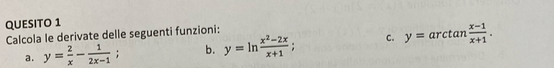 QUESITO 1
Calcola le derivate delle seguenti funzioni:
a. y= 2/x - 1/2x-1 ; b. y=ln  (x^2-2x)/x+1 ; 
C. y=arctan  (x-1)/x+1 .