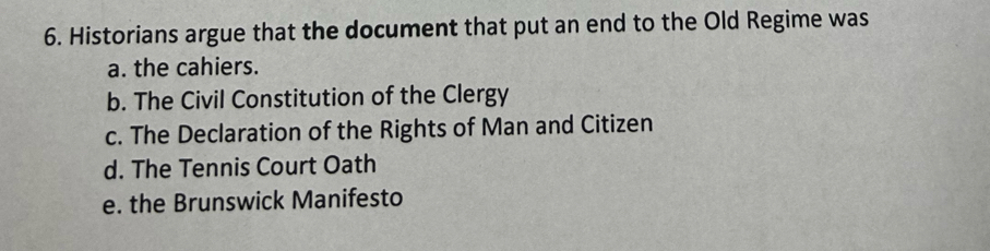 Historians argue that the document that put an end to the Old Regime was
a. the cahiers.
b. The Civil Constitution of the Clergy
c. The Declaration of the Rights of Man and Citizen
d. The Tennis Court Oath
e. the Brunswick Manifesto