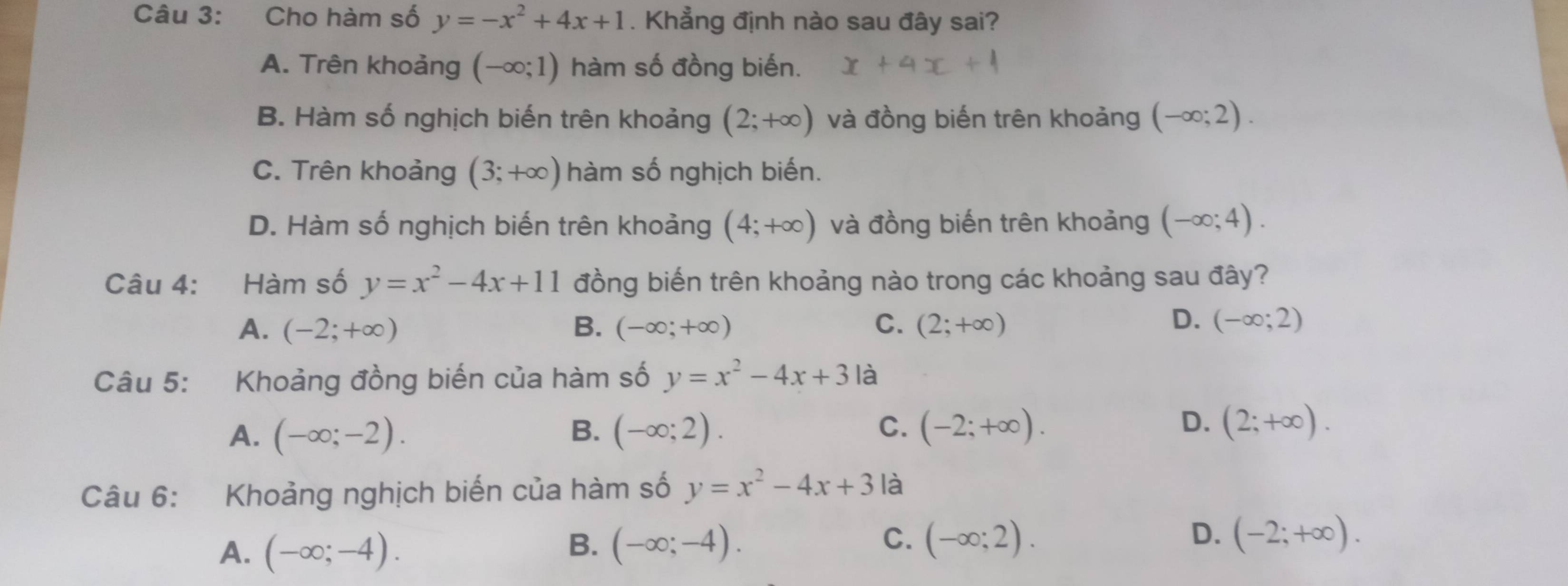 Cho hàm số y=-x^2+4x+1. Khẳng định nào sau đây sai?
A. Trên khoảng (-∈fty ;1) hàm số đồng biến.
B. Hàm số nghịch biến trên khoảng (2;+∈fty ) và đồng biến trên khoảng (-∈fty ;2).
C. Trên khoảng (3;+∈fty ) hàm số nghịch biến.
D. Hàm số nghịch biến trên khoảng (4;+∈fty ) và đồng biến trên khoảng (-∈fty ;4). 
Câu 4: Hàm số y=x^2-4x+11 đồng biến trên khoảng nào trong các khoảng sau đây?
D.
A. (-2;+∈fty ) B. (-∈fty ;+∈fty ) C. (2;+∈fty ) (-∈fty ;2)
Câu 5: Khoảng đồng biến của hàm số y=x^2-4x+3 là
D.
A. (-∈fty ;-2). B. (-∈fty ;2). C. (-2;+∈fty ). (2;+∈fty ). 
Câu 6: Khoảng nghịch biến của hàm số y=x^2-4x+3 là
A. (-∈fty ;-4).
B. (-∈fty ;-4). C. (-∈fty ;2). D. (-2;+∈fty ).