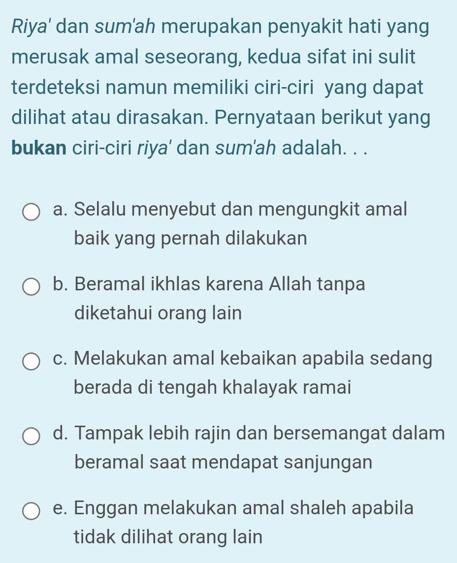 Riya' dan sum'ah merupakan penyakit hati yang
merusak amal seseorang, kedua sifat ini sulit
terdeteksi namun memiliki ciri-ciri yang dapat
dilihat atau dirasakan. Pernyataan berikut yang
bukan ciri-ciri riya' dan sum'ah adalah. . .
a. Selalu menyebut dan mengungkit amal
baik yang pernah dilakukan
b. Beramal ikhlas karena Allah tanpa
diketahui orang lain
c. Melakukan amal kebaikan apabila sedang
berada di tengah khalayak ramai
d. Tampak lebih rajin dan bersemangat dalam
beramal saat mendapat sanjungan
e. Enggan melakukan amal shaleh apabila
tidak dilihat orang lain