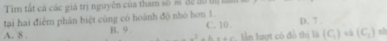 Tìm tất cả các giá trị nguyên của tham số m đề đô thị năm
tại hai điểm phân biệt cùng có hoành độ nhỏ hơn 1.
C. 10. D. 7.
A. 8. B. 9. nh
x^2+bx+c lần lượt có đồ thị là (C_1) và (C_2)