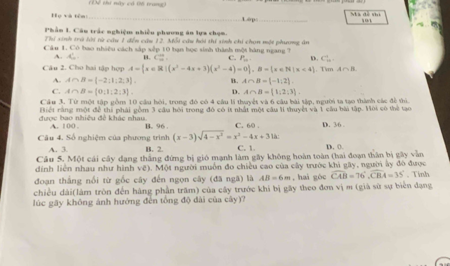 Để thi này có 06 trang)
Họ và tên: _.Lôp:_ Mã đề thi 101
Phần I. Câu trắc nghiệm nhiều phương án lựa chọn.
Thí sinh trá lời từ cầu 1 đến câu 12. Mỗi câu hỏi thí sinh chỉ chọn một phương ân
Câu 1. Có bao nhiều cách sắp xếp 10 bạn học sinh thành một hàng ngang ?
A. A_(10)^1. B. C_(10)^(10), C. P_10. D. C_(10)^1.
Câu 2. Cho hai tập hợp A= x∈ R|(x^2-4x+3)(x^2-4)=0 ,B= x∈ N|x<4. Tim A∩ B.
A. A∩ B= -2:1;2;3 . B. A∩ B= -1;2 .
C. A∩ B= 0:1:2:3 . D. A∩ B= 1;2;3 .
Cầu 3. Từ một tập gồm 10 cầu hỏi, trong đó có 4 câu lí thuyết và 6 câu bài tập, người ta tạo thành các đề thi.
Biết rằng một để thi phải gồm 3 câu hỏi trong đó có ít nhất một câu lí thuyết và 1 câu bài tập. Hỏi có thể tạo
được bao nhiêu đề khác nhau.
A. 100 . B. 96 . C. 60 . D. 36 .
Câu 4. Số nghiệm của phương trình (x-3)sqrt(4-x^2)=x^2-4x+3 là:
A. 3. B. 2. C. 1. D. 0.
Câu 5. Một cái cây dạng thắng đứng bị gió mạnh làm gãy không hoàn toàn (hai đoạn thân bị gãy vẫn
dính liên nhau như hình vẽ). Một người muốn đo chiều cao của cây trước khi gãy, người ây đó được
đoạn thắng nổi từ gốc cây đến ngọn cây (đã ngã) là AB=6m , hai góc widehat CAB=76°,widehat CBA=35°. Tinh
chiều dài(làm tròn đến hàng phần trăm) của cây trước khi bị gãy theo đơn vị m (giả sử sự biển dạng
lúc gãy không ảnh hưởng đến tổng độ dài của cây)?