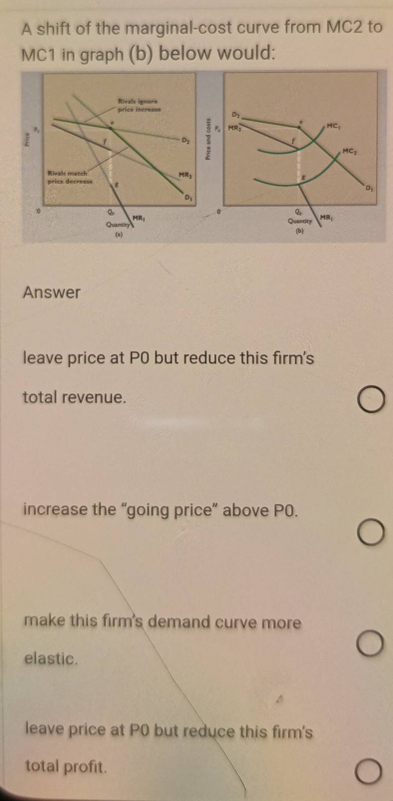 A shift of the marginal-cost curve from MC2 to
MC1 in graph (b) below would:
Answer
leave price at P0 but reduce this firm's
total revenue.
increase the “going price” above P0.
make this firm's demand curve more
elastic.
leave price at P0 but reduce this firm's
total profit.