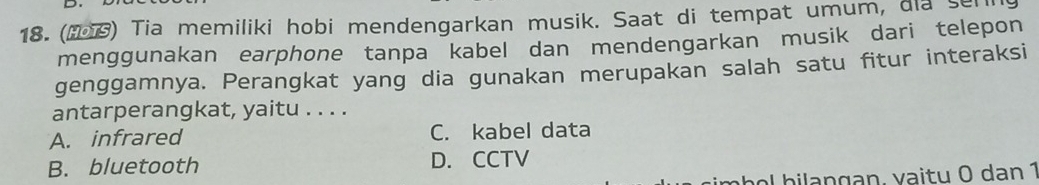 () Tia memiliki hobi mendengarkan musik. Saat di tempat umum, dia seni
menggunakan earphone tanpa kabel dan mendengarkan musik dari telepon
genggamnya. Perangkat yang dia gunakan merupakan salah satu fitur interaksi
antarperangkat, yaitu . . . .
A. infrared C. kabel data
B. bluetooth D. CCTV
o b n g an , v a i tu ( dan 1