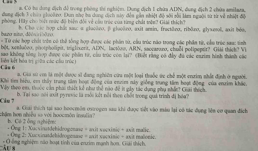 Có ba dung dịch để trong phòng thí nghiệm. Dung dịch 1 chứa ADN, dung dịch 2 chứa amilaza,
dung dịch 3 chứa glucôzơ. Đun nhẹ ba dung dịch này đến gần nhiệt độ sôi rồi làm nguội từ từ về nhiệt độ
phòng. Hãy cho biết mức độ biển đổi về cấu trúc của từng chất trên? Giải thích?
b. Cho các hợp chất sau: α glucôzơ, β glucôzơ, axit amin, fructôzơ, ribôzơ, glyxerol, axit béo,
bazơ nitơ, đêôxiribôzơ.
- Từ các hợp chất trên có thể tổng hợp được các phân tử, cầu trúc nào trong các phân tử, cầu trúc sau: tinh
bột, xenluôzơ, photpholipit, triglixerit, ADN, lactôzơ, ARN, saccarozơ, chuỗi polipeptit? Giải thích? Vì
sao không tổng hợp được các phân tử, cấu trúc còn lại? (Biết rằng có đầy đủ các enzim hình thành các
liên kết hóa trị giữa các cầu trúc)
Câu 6
a. Giả sử cm là một dược sĩ đang nghiên cứu một loại thuốc ức chế một enzim nhất định ở người.
Khi tìm hiều, em thấy trung tâm hoạt động của enzim này giống trung tâm hoạt động của enzim khác.
Vậy theo em, thuốc cần phải thiết kế như thể nào đề ít gây tác dụng phụ nhất? Giải thích.
b. Tại sao nói axit pyruvic là mối kết nổi then chốt trong quá trình dị hóa?
Câu 7
a. Giải thích tại sao hoocmôn ơstrogen sau khi được tiết vào máu lại có tác dụng lên cơ quan đích
chậm hơn nhiều so với hoocmôn insulin?
b. Có 2 ống nghiệm:
- Ông 1: Xucxinatdehidrogenase + axit xucxinic + axit malic.
- Ông 2: Xucxinatdehidrogenase + axit xucxinic + axit malonic.
- Ở ổng nghiệm nào hoạt tính của enzim mạnh hơn. Giải thích.
câu 8