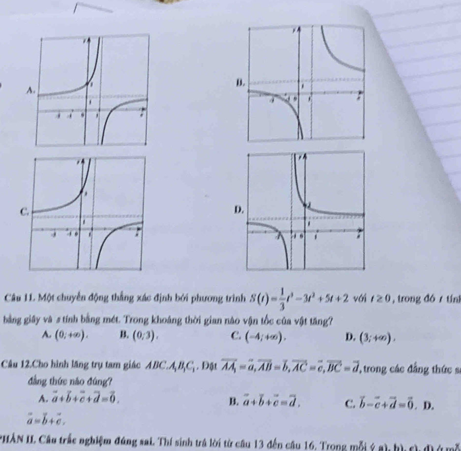 B.
A.
D.
Câu 11 Một chuyển động thắng xác định bởi phương trình S(t)= 1/3 t^3-3t^2+5t+2 với t≥ 0 , trong đó 1 tín
bằng giây và s tính bằng mét. Trong khoảng thời gian nào vận tốc của vật tăng?
A. (0;+∈fty ). B. (0/3). C. (-4;+∈fty ), D. (3;+∈fty ). 
Câu 12.Cho hình lăng trụ tam giác ABC. A_1B_1C_1. Đặt overline AA_1=overline a, overline AB=overline b, overline AC=overline c, overline BC=overline d 'trong các đẳng thức sĩ
đẳng thức não đúng?
A. vector a+vector b+vector c+vector d=vector 0. B. overline a+overline b+overline c=overline d. C. vector b-vector c+vector d=vector 0. D.
vector a=vector b+vector c, 
*HẢN II. Cầu trắc nghiệm đúng sai. Thí sinh trá lời từ câu 13 đến cầu 16. Trong mỗi ý a) hìch đ ở m