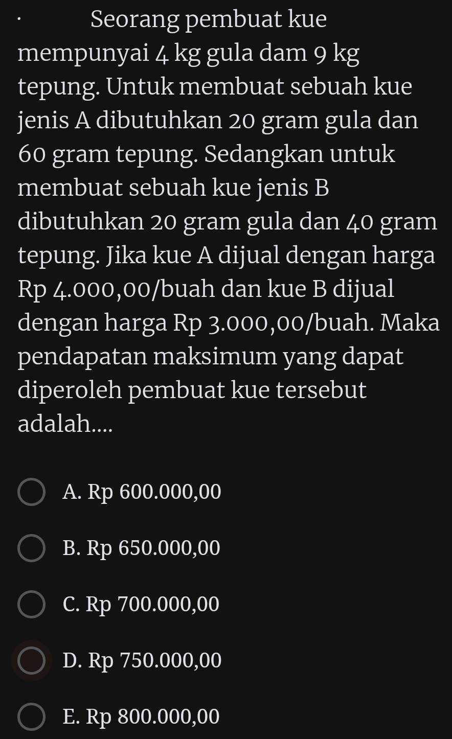 Seorang pembuat kue
mempunyai 4 kg gula dam 9 kg
tepung. Untuk membuat sebuah kue
jenis A dibutuhkan 20 gram gula dan
60 gram tepung. Sedangkan untuk
membuat sebuah kue jenis B
dibutuhkan 20 gram gula dan 40 gram
tepung. Jika kue A dijual dengan harga
Rp 4.000,00/ buah dan kue B dijual
dengan harga Rp 3.000,00/buah. Maka
pendapatan maksimum yang dapat
diperoleh pembuat kue tersebut
adalah....
A. Rp 600.000,00
B. Rp 650.000,00
C. Rp 700.000,00
D. Rp 750.000,00
E. Rp 800.000,00