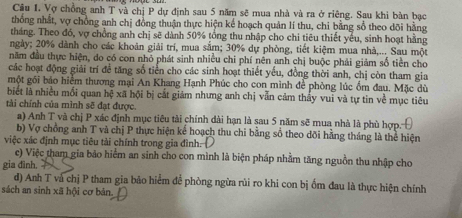 Vợ chồng anh T và chị P dự định sau 5 năm sẽ mua nhà và ra ở riêng. Sau khi bàn bạc 
thống nhất, vợ chồng anh chị đồng thuận thực hiện kể hoạch quản lí thu, chi bằng sổ theo dõi hằng 
tháng. Theo đó, vợ chồng anh chị sẽ dành 50% tổng thu nhập cho chi tiêu thiết yếu, sinh hoạt hằng 
ngày; 20% dành cho các khoản giải trí, mua sắm; 30% dự phòng, tiết kiệm mua nhà,... Sau một 
năm đầu thực hiện, do có con nhỏ phát sinh nhiều chi phí nên anh chị buộc phái giảm số tiền cho 
các hoạt động giải trí đề tăng số tiền cho các sinh hoạt thiết yếu, đồng thời anh, chị còn tham gia 
một gối báo hiểm thương mại An Khang Hạnh Phúc cho con mình để phòng lúc ổm đau. Mặc dù 
biết là nhiều mối quan hệ xã hội bị cắt giám nhưng anh chị vẫn cảm thấy vui và tự tin về mục tiêu 
tài chính của mình sẽ đạt được. 
a) Anh T và chị P xác định mục tiêu tài chính dài hạn là sau 5 năm sẽ mua nhà là phù hợp. 
b) Vợ chồng anh T và chị P thực hiện kể hoạch thu chi bằng số theo dõi hằng tháng là thể hiện 
việc xác định mục tiêu tài chính trong gia đình. 
c) Việc tham gia bảo hiểm an sinh cho con mình là biện pháp nhằm tăng nguồn thu nhập cho 
gia đình. 
d) Anh T và chị P tham gia bảo hiểm để phòng ngừa rùi ro khi con bị ốm đau là thực hiện chính 
sách an sinh xã hội cơ bản.