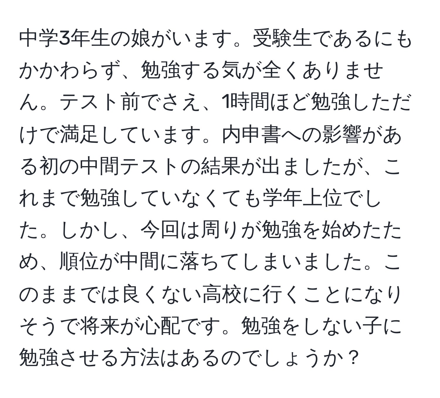 中学3年生の娘がいます。受験生であるにもかかわらず、勉強する気が全くありません。テスト前でさえ、1時間ほど勉強しただけで満足しています。内申書への影響がある初の中間テストの結果が出ましたが、これまで勉強していなくても学年上位でした。しかし、今回は周りが勉強を始めたため、順位が中間に落ちてしまいました。このままでは良くない高校に行くことになりそうで将来が心配です。勉強をしない子に勉強させる方法はあるのでしょうか？