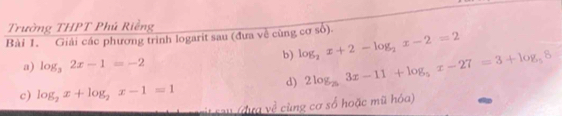 Trường THPT Phú Riềng 
Bài 1. Giải các phương trình logarit sau (đưa về cùng cơ số). 
b) log _2x+2-log _2x-2=2
a) log _32x-1=-2
d) 2log _53x-11+log _5x-27=3+log _58
c) log _2x+log _2x-1=1
cit sau (dực về cùng cơ số hoặc mũ hóa)