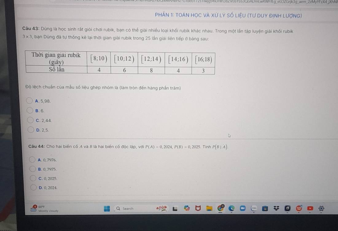 72!TWjg94xJHih3B2VEbYE63Q6ADmLwRWFEg_eLOZGrjk3g_aem_2zMyYFzX4_jXhN.
Phần 1: tOán học và Xử lý số liệu (tư duy định lượng)
Câu 43: Dũng là học sinh rất giỏi chơi rubik, bạn có thể giải nhiều loại khối rubik khác nhau. Trong một lần tập luyện giải khối rubik
3* 3 , bạn Dũng đã tự thống kê lại thời gian giải rubik trong 25 lần giải liên tiếp ở bảng sau:
Độ lệch chuẩn của mẫu số liệu ghép nhóm là (làm tròn đến hàng phần trăm)
A. 5,98.
B. 6.
C. 2,44.
D. 2,5.
D
* Câu 44: Cho hai biển cố A và B là hai biển cố độc lập, với P(A)=0,2024,P(B)=0,2025.. Tính P(B|A).
A. 0, 7976.
B. 0, 7975.
C. 0, 2025.
D. 0, 2024.
60°
Mostly cloudy Search