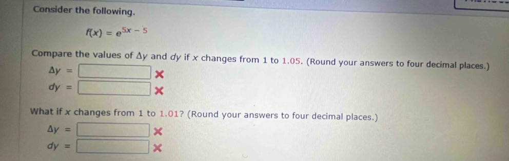 Consider the following.
f(x)=e^(5x-5)
Compare the values of Δy and dy if x changes from 1 to 1.05. (Round your answers to four decimal places.)
△ y= □ *
dy= □ *
What if x changes from 1 to 1.01? (Round your answers to four decimal places.)
△ y=□ *
dy=□ *