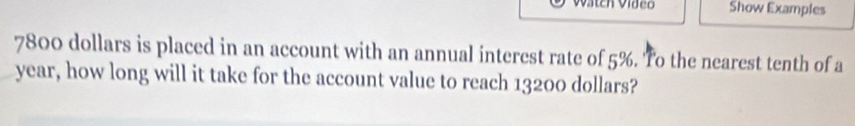 Show Examples
7800 dollars is placed in an account with an annual interest rate of 5%. 'To the nearest tenth of a 
year, how long will it take for the account value to reach 13200 dollars?