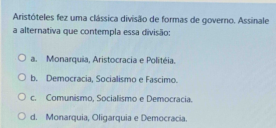 Aristóteles fez uma clássica divisão de formas de governo. Assinale
a alternativa que contempla essa divisão:
a. Monarquia, Aristocracia e Politéia.
b. Democracia, Socialismo e Fascimo.
c. Comunismo, Socialismo e Democracia.
d. Monarquia, Oligarquia e Democracia.