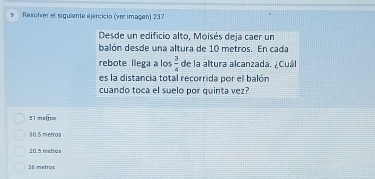 Resolver el siguiente ejercicio (ver imagen) 237
Desde un edificio alto, Moisés deja caer un
balón desde una altura de 10 metros. En cada
rebote llega a los  3/4  de la altura alcanzada. ¿Cuál
es la distancia total recorrida por el balón
cuando toca el suelo por quinta vez?
51 metrox
30.5 metros
20.5 metras
36 metros