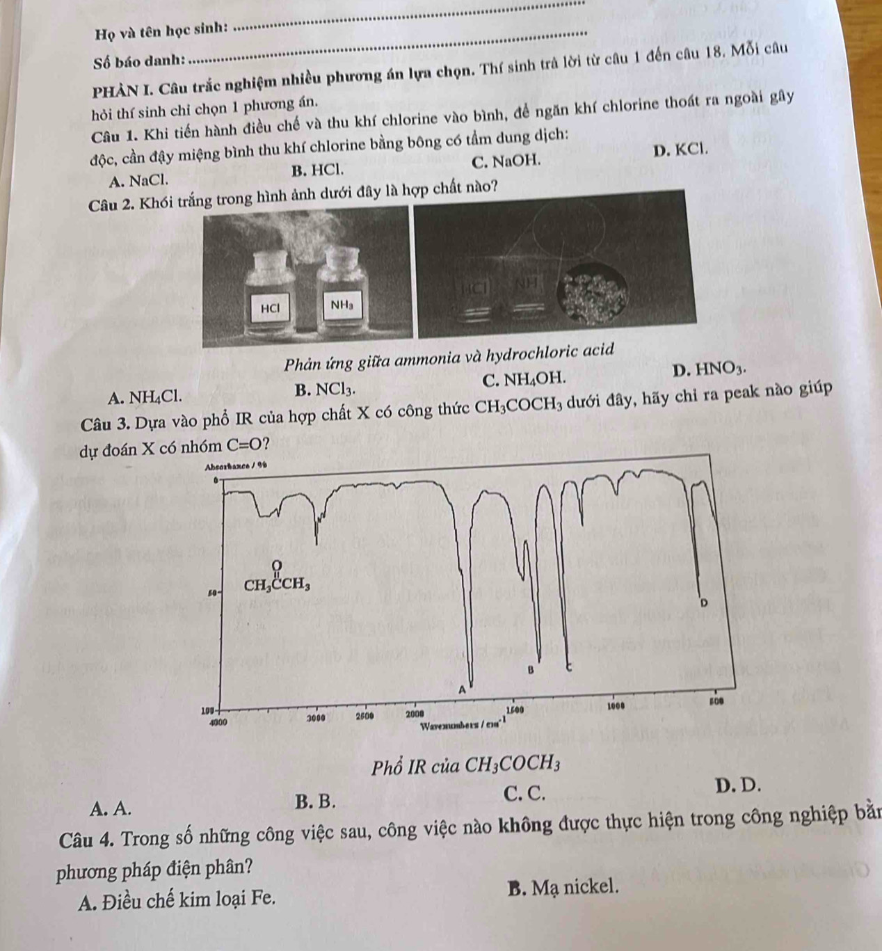 Họ và tên học sinh:
_
Số báo danh:
PHÀN I. Câu trắc nghiệm nhiều phương án lựa chọn. Thí sinh trà lời từ câu 1 đến câu 18. Mỗi câu
hỏi thí sinh chỉ chọn 1 phương án.
Câu 1. Khi tiến hành điều chế và thu khí chlorine vào bình, để ngăn khí chlorine thoát ra ngoài gây
độc, cần đậy miệng bình thu khí chlorine bằng bông có tầm dung dịch:
A. NaCl. B. HCl. C. NaOH. D. KCl.
Câu 2. Khói trắng trong hình ảnh dưới đây lào?
Phản ứng giữa ammonia và hydrochloric acid
C. NH_4C )H.
D. HNO_3.
A. NH₄Cl.
B. NCl_3.
Câu 3. Dựa vào phổ IR của hợp chất X có công thức CH_3  COCH_3 ưới đây, hãy chỉ ra peak nào giúp
dự đoán X có nhóm C=O
Phổ IR của CH_3COCH_3
A. A. C. C.
D. D.
B. B.
Câu 4. Trong số những công việc sau, công việc nào không được thực hiện trong công nghiệp bằn
phương pháp điện phân?
A. Điều chế kim loại Fe. B. Mạ nickel.