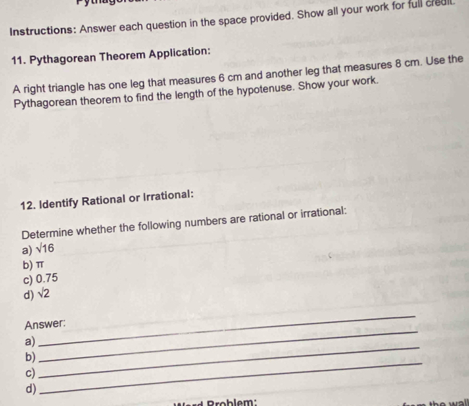 Instructions: Answer each question in the space provided. Show all your work for full creal 
11. Pythagorean Theorem Application: 
A right triangle has one leg that measures 6 cm and another leg that measures 8 cm. Use the 
Pythagorean theorem to find the length of the hypotenuse. Show your work. 
12. Identify Rational or Irrational: 
Determine whether the following numbers are rational or irrational: 
a) sqrt(16)
b) π
c) 0.75
d) sqrt(2)
Answer: 
a) 
_ 
_ 
_ 
b) 
c) 
_ 
d) 
ho wal .