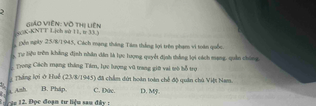 GIÁO VIÊN: Võ THị LiêN
(SGK-KNTT Lịch sử 11, tr 33.)
a. Đến ngày 25/8/1945, Cách mạng tháng Tám thắng lợi trên phạm vi toàn quốc.
Tư liệu trên khẳng định nhân dân là lực lượng quyết định thắng lợi cách mạng, quần chúng.
c Trong Cách mạng tháng Tám, lực lượng vũ trang giữ vai trò hỗ trợ
d. Thắng lợi ở Huế (23/8/1945) đã chấm dứt hoàn toàn chế độ quân chủ Việt Nam.
Tộn
go 4. Anh. B. Pháp. C. Đức. D. Mỹ.
30 Câu 12. Đọc đoạn tư liệu sau đây :