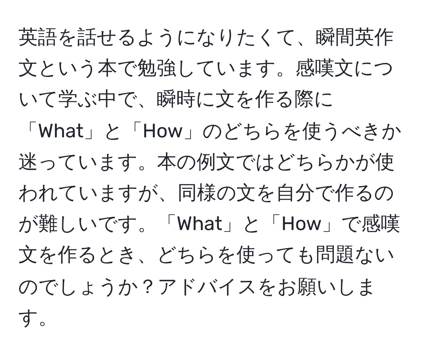 英語を話せるようになりたくて、瞬間英作文という本で勉強しています。感嘆文について学ぶ中で、瞬時に文を作る際に「What」と「How」のどちらを使うべきか迷っています。本の例文ではどちらかが使われていますが、同様の文を自分で作るのが難しいです。「What」と「How」で感嘆文を作るとき、どちらを使っても問題ないのでしょうか？アドバイスをお願いします。